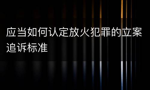应当如何认定放火犯罪的立案追诉标准