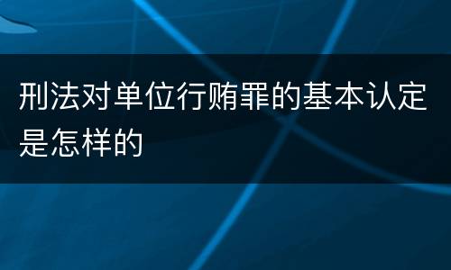 刑法对单位行贿罪的基本认定是怎样的