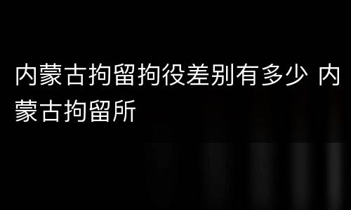 内蒙古拘留拘役差别有多少 内蒙古拘留所