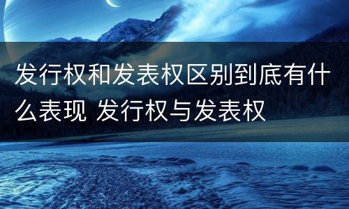 发行权和发表权区别到底有什么表现 发行权与发表权