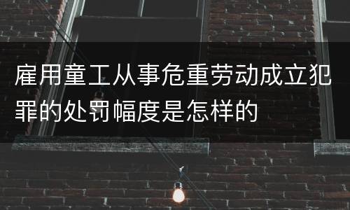雇用童工从事危重劳动成立犯罪的处罚幅度是怎样的