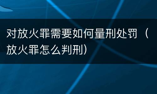 对放火罪需要如何量刑处罚（放火罪怎么判刑）