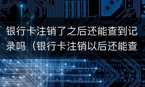 银行卡注销了之后还能查到记录吗（银行卡注销以后还能查到记录吗）