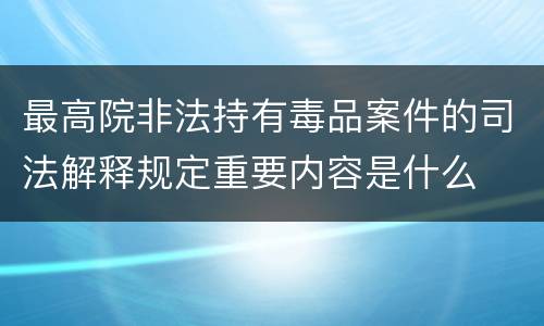 最高院非法持有毒品案件的司法解释规定重要内容是什么