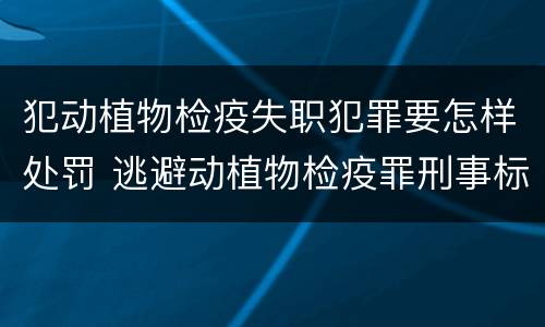 犯动植物检疫失职犯罪要怎样处罚 逃避动植物检疫罪刑事标准