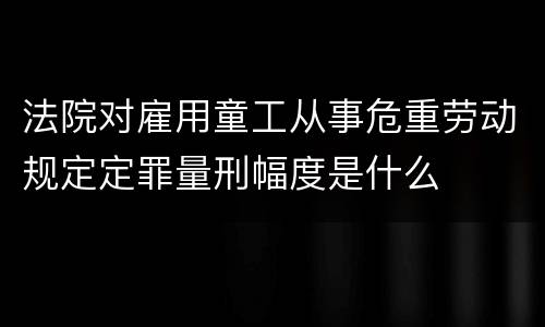 法院对雇用童工从事危重劳动规定定罪量刑幅度是什么