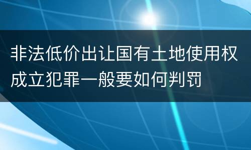 非法低价出让国有土地使用权成立犯罪一般要如何判罚