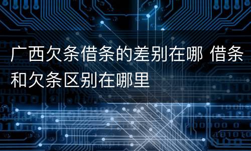 广西欠条借条的差别在哪 借条和欠条区别在哪里