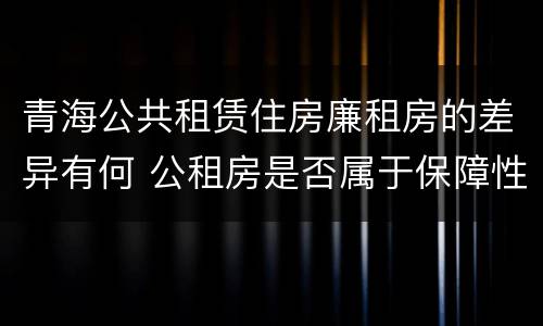 青海公共租赁住房廉租房的差异有何 公租房是否属于保障性住房