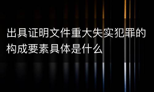 出具证明文件重大失实犯罪的构成要素具体是什么