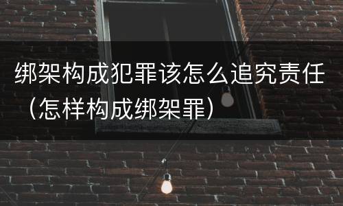绑架构成犯罪该怎么追究责任（怎样构成绑架罪）