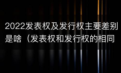 2022发表权及发行权主要差别是啥（发表权和发行权的相同点）