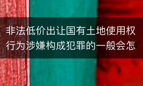 非法低价出让国有土地使用权行为涉嫌构成犯罪的一般会怎么处罚