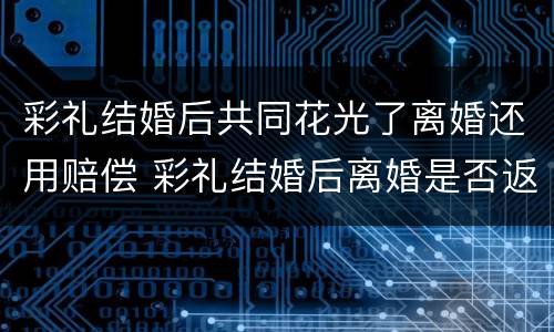彩礼结婚后共同花光了离婚还用赔偿 彩礼结婚后离婚是否返还