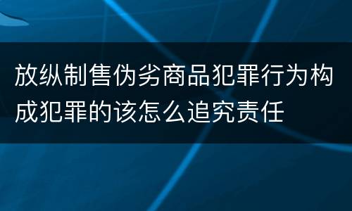 放纵制售伪劣商品犯罪行为构成犯罪的该怎么追究责任