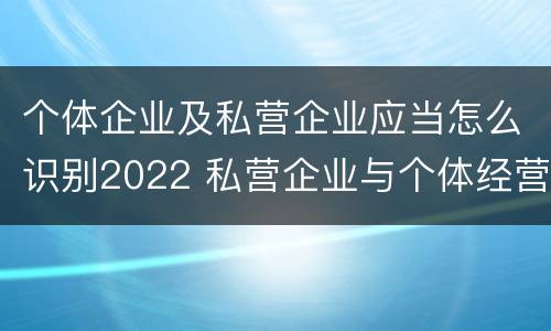 个体企业及私营企业应当怎么识别2022 私营企业与个体经营企业的区别