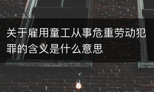 关于雇用童工从事危重劳动犯罪的含义是什么意思
