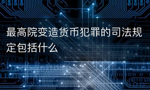 最高院变造货币犯罪的司法规定包括什么