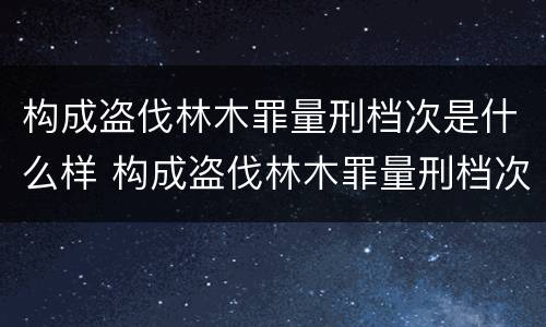 构成盗伐林木罪量刑档次是什么样 构成盗伐林木罪量刑档次是什么样的