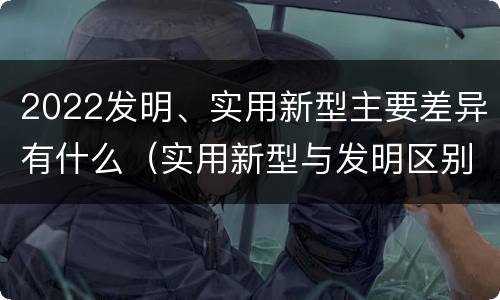 2022发明、实用新型主要差异有什么（实用新型与发明区别）