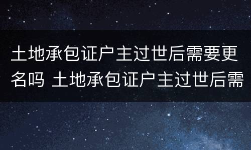 土地承包证户主过世后需要更名吗 土地承包证户主过世后需要更名吗