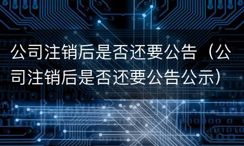公司注销后是否还要公告（公司注销后是否还要公告公示）