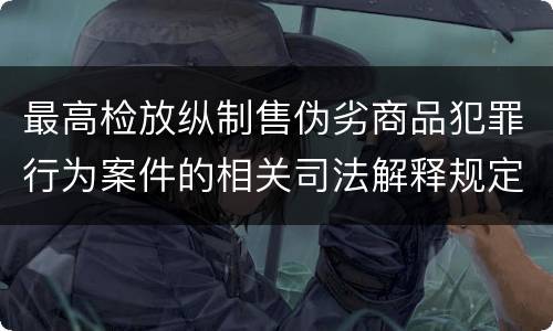 最高检放纵制售伪劣商品犯罪行为案件的相关司法解释规定具体是什么重要内容