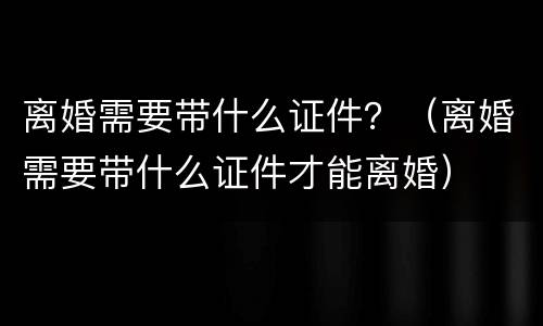 离婚需要带什么证件？（离婚需要带什么证件才能离婚）