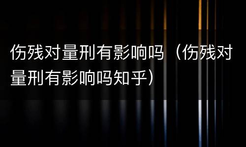 伤残对量刑有影响吗(伤残对量刑有影响吗知乎)