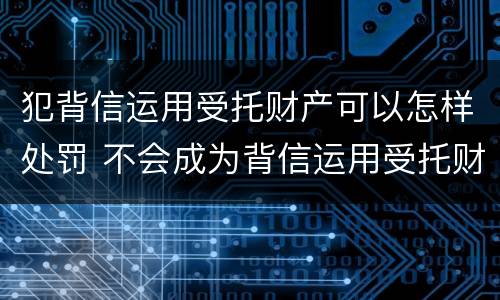 犯背信运用受托财产可以怎样处罚 不会成为背信运用受托财产罪的犯罪主体