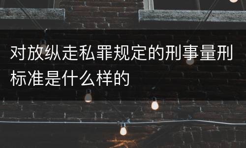 对放纵走私罪规定的刑事量刑标准是什么样的