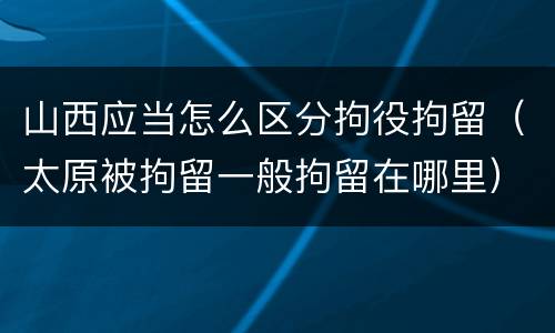 山西应当怎么区分拘役拘留（太原被拘留一般拘留在哪里）
