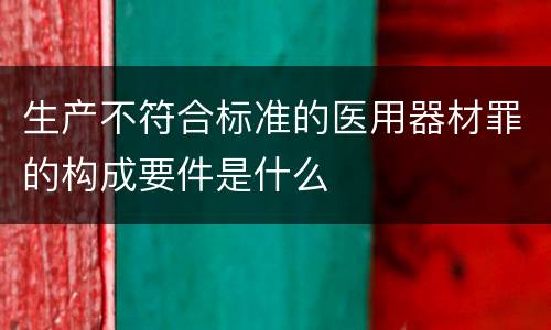 生产不符合标准的医用器材罪的构成要件是什么