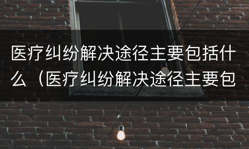 医疗纠纷解决途径主要包括什么（医疗纠纷解决途径主要包括什么内容）