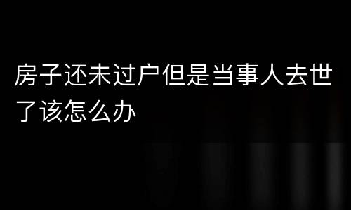 房子还未过户但是当事人去世了该怎么办