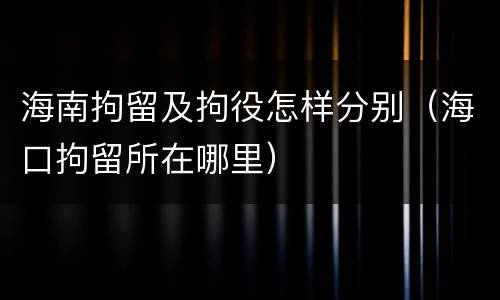海南拘留及拘役怎样分别（海口拘留所在哪里）