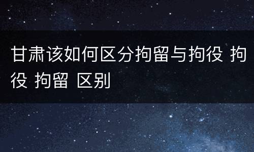 甘肃该如何区分拘留与拘役 拘役 拘留 区别