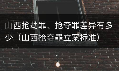 山西抢劫罪、抢夺罪差异有多少（山西抢夺罪立案标准）