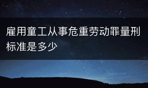 雇用童工从事危重劳动罪量刑标准是多少