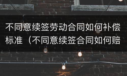 不同意续签劳动合同如何补偿标准（不同意续签合同如何赔偿）
