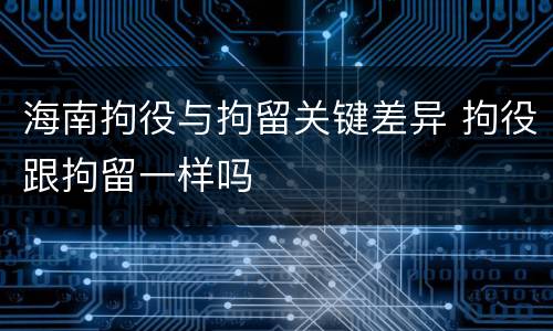 海南拘役与拘留关键差异 拘役跟拘留一样吗