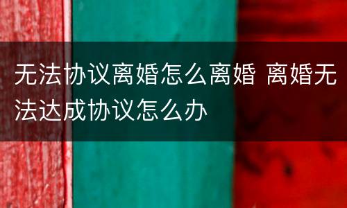 无法协议离婚怎么离婚 离婚无法达成协议怎么办