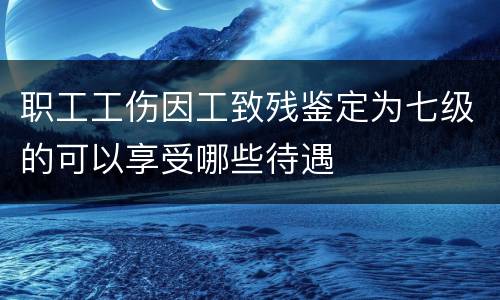 职工工伤因工致残鉴定为七级的可以享受哪些待遇