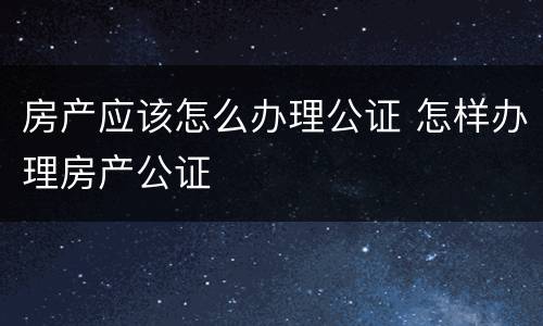 房产应该怎么办理公证 怎样办理房产公证