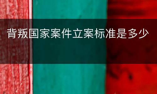 背叛国家案件立案标准是多少