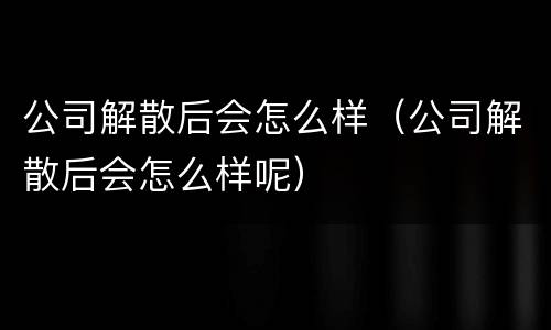 公司解散后会怎么样（公司解散后会怎么样呢）