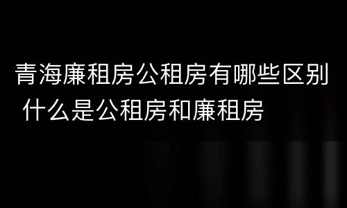 青海廉租房公租房有哪些区别 什么是公租房和廉租房