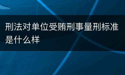 刑法对单位受贿刑事量刑标准是什么样