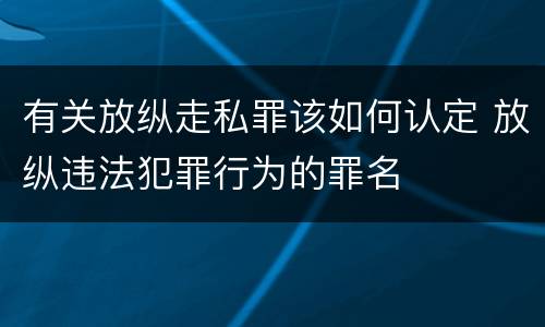 有关放纵走私罪该如何认定 放纵违法犯罪行为的罪名