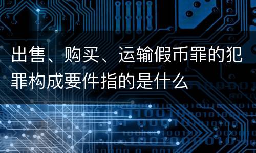 出售、购买、运输假币罪的犯罪构成要件指的是什么